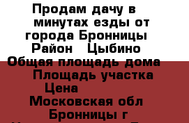 Продам дачу в 10 минутах езды от города Бронницы › Район ­ Цыбино › Общая площадь дома ­ 100 › Площадь участка ­ 6 › Цена ­ 3 500 000 - Московская обл., Бронницы г. Недвижимость » Дома, коттеджи, дачи продажа   . Московская обл.,Бронницы г.